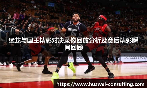 猛龙与国王精彩对决录像回放分析及赛后精彩瞬间回顾